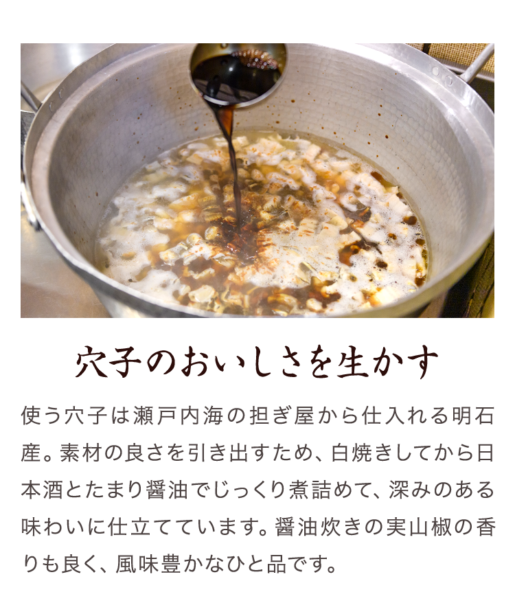 穴子のおいしさを生かす　使う穴子は瀬戸内海の担ぎ屋から仕入れる明石産。素材の良さを引き出すため、白焼きしてから日本酒とたまり醤油でじっくり煮詰めて、深みのある味わいに仕立てています。醤油炊きの実山椒の香りも良く、風味豊かなひと品です。