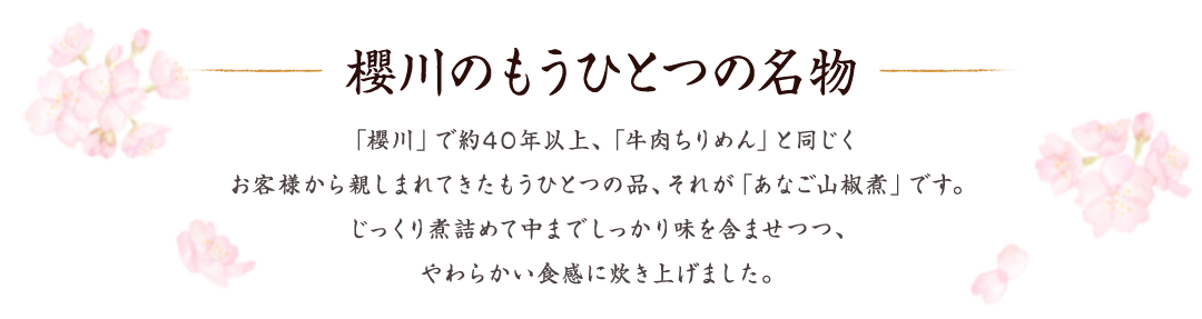 櫻川のもうひとつの名物 　「櫻川」で約40年以上、「牛肉ちりめん」と同じくお客様から親しまれてきたもうひとつの品、それが「あなご山椒煮」です。じっくり煮詰めて中までしっかり味を含ませつつ、やわらかい食感に炊き上げました。