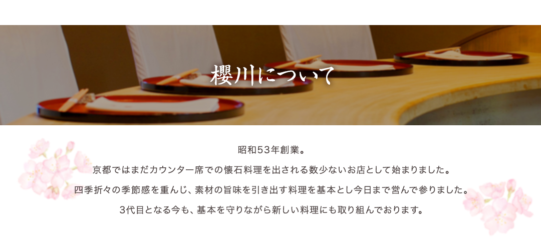 櫻川のこだわり　昭和53年創業。京都ではまだカウンター席での懐石料理を出される数少ないお店として始まりました。四季折々の季節感を重んじ、素材の旨味を引き出す料理を基本とし今日まで営んで参りました。3代目となる今も、基本を守りながら新しい料理にも取り組んでおります。