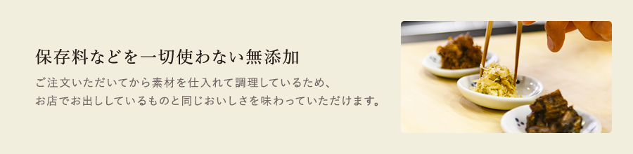 保存料などを一切使わない無添加　ご注文いただいてから素材を仕入れて調理しているため、お店でお出ししているものと同じおいしさを味わっていただけます。