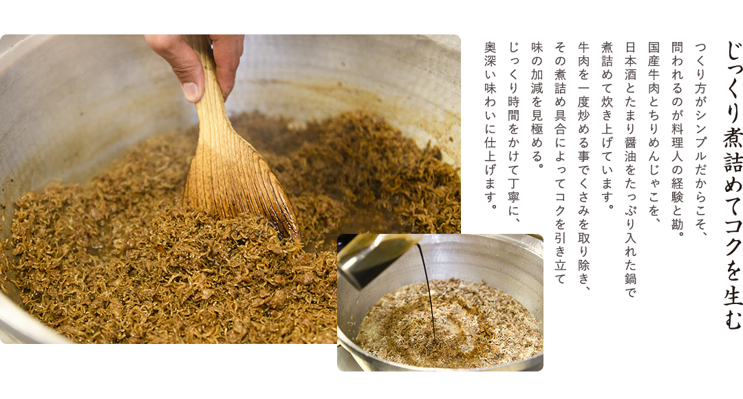 じっくり煮詰めてコクを生む　つくり方がシンプルだからこそ、問われるのが料理人の経験と勘。国産牛肉とちりめんじゃこを、日本酒とたまり醤油をたっぷり入れた鍋で煮詰めて炊き上げています。牛肉を一度炒める事でくさみを取り除き、その煮詰め具合によってコクを引き立て味の加減を見極める。じっくり時間をかけて丁寧に、奥深い味わいに仕上げます。