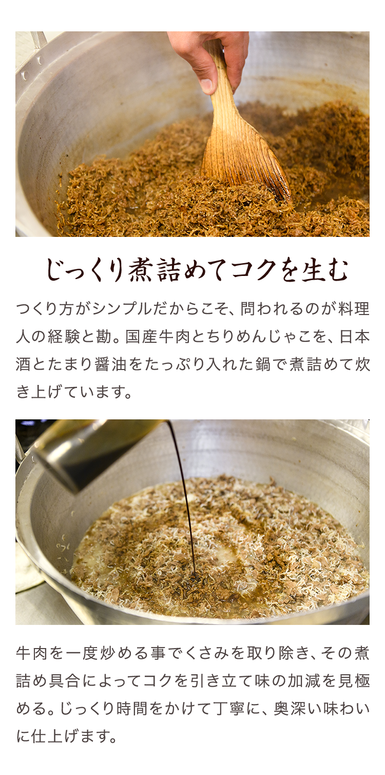 じっくり煮詰めてコクを生む　つくり方がシンプルだからこそ、問われるのが料理人の経験と勘。国産牛肉とちりめんじゃこを、日本酒とたまり醤油をたっぷり入れた鍋で煮詰めて炊き上げています。牛肉を一度炒める事でくさみを取り除き、その煮詰め具合によってコクを引き立て味の加減を見極める。じっくり時間をかけて丁寧に、奥深い味わいに仕上げます。