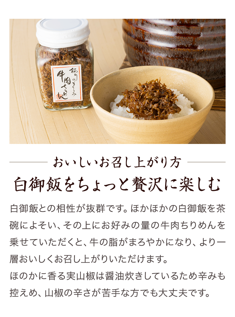 おいしいお召し上がり方 白御飯をちょっと贅沢に楽しむ　白御飯との相性が抜群です。ほかほかの白御飯を茶碗によそい、その上にお好みの量の牛肉ちりめんを乗せていただくと、牛の脂がまろやかになり、より一層おいしくお召し上がりいただけます。ほのかに香る実山椒は醤油炊きしているため辛みも控えめ、山椒の辛さが苦手な方でも大丈夫です。