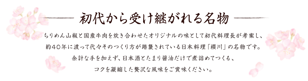 初代から受け継がれる名物 　ちりめん山椒と国産牛肉を炊き合わせたオリジナルの味として初代料理長が考案し、約40年に渡って代々そのつくり方が踏襲されている日本料理「櫻川」の名物です。余計な手を加えず、日本酒とたまり醤油だけで煮詰めてつくる、コクを凝縮した贅沢な風味をご賞味ください。