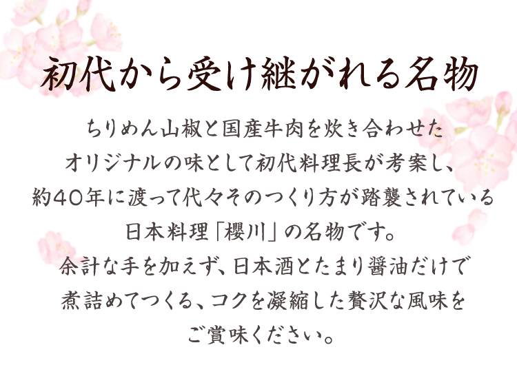 初代から受け継がれる名物 　ちりめん山椒と国産牛肉を炊き合わせたオリジナルの味として初代料理長が考案し、約40年に渡って代々そのつくり方が踏襲されている日本料理「櫻川」の名物です。余計な手を加えず、日本酒とたまり醤油だけで煮詰めてつくる、コクを凝縮した贅沢な風味をご賞味ください。