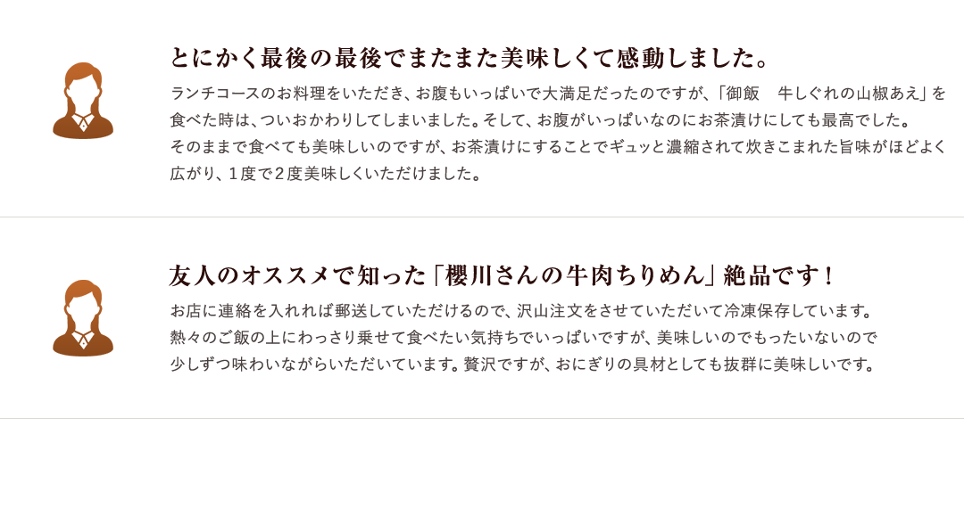 とにかく最後の最後でまたまた美味しくて感動しました。 ランチコースのお料理をいただき、お腹もいっぱいで大満足だったのですが、「御飯　牛しぐれの山椒あえ」を食べた時は、ついおかわりしてしまいました。そして、お腹がいっぱいなのにお茶漬けにしても最高でした。そのままで食べても美味しいのですが、お茶漬けにすることでギュッと濃縮されて炊きこまれた旨味がほどよく広がり、１度で２度美味しくいただけました。 友人のオススメで知った「櫻川さんの牛肉ちりめん」絶品です！　お店に連絡を入れれば郵送していただけるので、沢山注文をさせていただいて冷凍保存しています。熱々のご飯の上にわっさり乗せて食べたい気持ちでいっぱいですが、美味しいのでもったいないので少しずつ味わいながらいただいています。贅沢ですが、おにぎりの具材としても抜群に美味しいです。