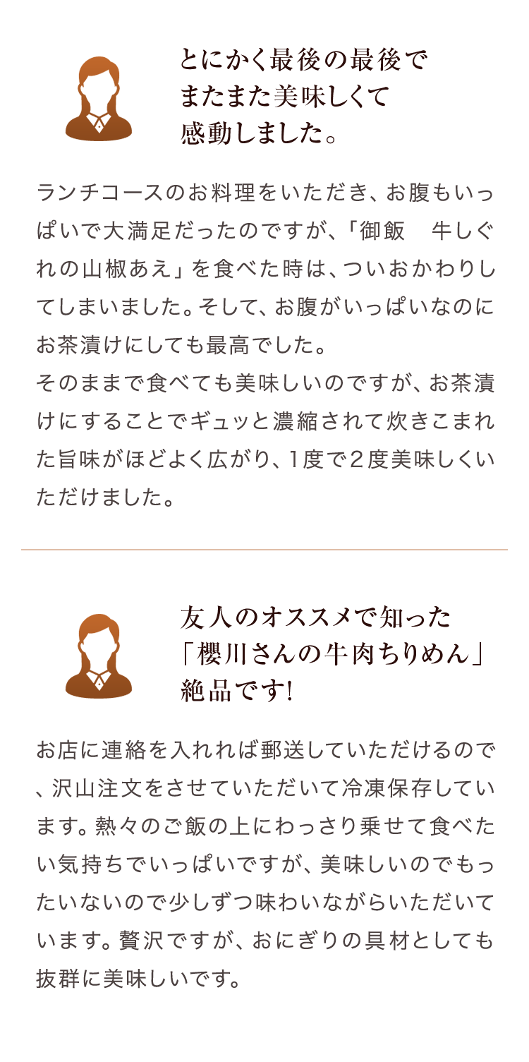 とにかく最後の最後でまたまた美味しくて感動しました。 ランチコースのお料理をいただき、お腹もいっぱいで大満足だったのですが、「御飯　牛しぐれの山椒あえ」を食べた時は、ついおかわりしてしまいました。そして、お腹がいっぱいなのにお茶漬けにしても最高でした。そのままで食べても美味しいのですが、お茶漬けにすることでギュッと濃縮されて炊きこまれた旨味がほどよく広がり、１度で２度美味しくいただけました。 友人のオススメで知った「櫻川さんの牛肉ちりめん」絶品です！　お店に連絡を入れれば郵送していただけるので、沢山注文をさせていただいて冷凍保存しています。熱々のご飯の上にわっさり乗せて食べたい気持ちでいっぱいですが、美味しいのでもったいないので少しずつ味わいながらいただいています。贅沢ですが、おにぎりの具材としても抜群に美味しいです。