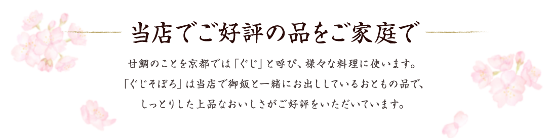 当店でご好評の品をご家庭で 　甘鯛のことを京都では「ぐじ」と呼び、様々な料理に使います。「ぐじそぼろ」は当店で御飯と一緒にお出ししているおともの品で、しっとりした上品なおいしさがご好評をいただいています。