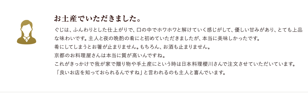 お土産でいただきました。　ぐじは、ふんわりとした仕上がりで、口の中でホワホワと解けていく感じがして、優しい甘みがあり、とても上品な味わいです。主人と夜の晩酌の肴にと初めていただきましたが、本当に美味しかったです。肴にしてしまうとお箸が止まりません。もちろん、お酒も止まりません。京都のお料理屋さんは本当に質が高いんですね。これがきっかけで我が家で贈り物や手土産にという時は日本料理櫻川さんで注文させていただいています。「良いお店を知っておられるんですね」と言われるのも主人と喜んでいます。