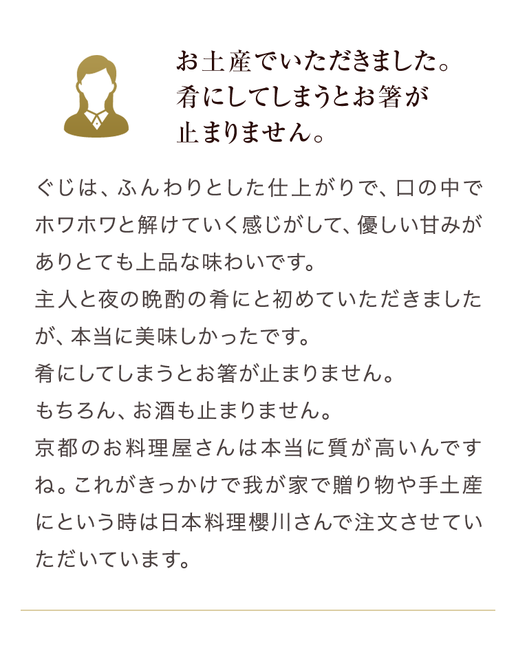 お土産でいただきました。　ぐじは、ふんわりとした仕上がりで、口の中でホワホワと解けていく感じがして、優しい甘みがあり、とても上品な味わいです。主人と夜の晩酌の肴にと初めていただきましたが、本当に美味しかったです。肴にしてしまうとお箸が止まりません。もちろん、お酒も止まりません。京都のお料理屋さんは本当に質が高いんですね。これがきっかけで我が家で贈り物や手土産にという時は日本料理櫻川さんで注文させていただいています。「良いお店を知っておられるんですね」と言われるのも主人と喜んでいます。