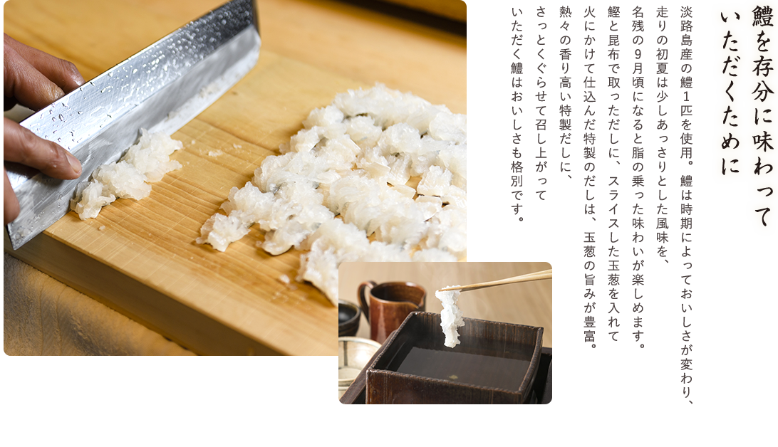 鱧を存分に味わっていただくために　淡路島産の鱧1匹を使用。鱧は時期によっておいしさが変わり、走りの初夏は少しあっさりとした風味を、名残の9月頃になると脂の乗った味わいが楽しめます。鰹と昆布で取っただしに、スライスした玉葱を入れて火にかけて仕込んだ特製のだしは、玉葱の旨みが豊富。熱々の香り高い特製だしに、さっとくぐらせて召し上がっていただく鱧はおいしさも格別です。