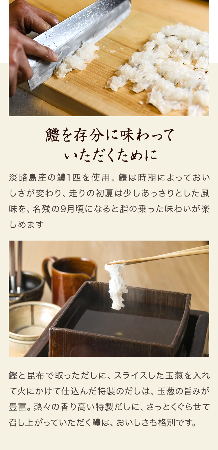 鱧を存分に味わっていただくために　淡路島産の鱧1匹を使用。鱧は時期によっておいしさが変わり、走りの初夏は少しあっさりとした風味を、名残の9月頃になると脂の乗った味わいが楽しめます。鰹と昆布で取っただしに、スライスした玉葱を入れて火にかけて仕込んだ特製のだしは、玉葱の旨みが豊富。熱々の香り高い特製だしに、さっとくぐらせて召し上がっていただく鱧はおいしさも格別です。