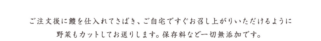 ご注文後に鱧を仕入れてさばき、ご自宅ですぐお召し上がりいただけるように野菜もカットしてお送りします。保存料など一切無添加です。
