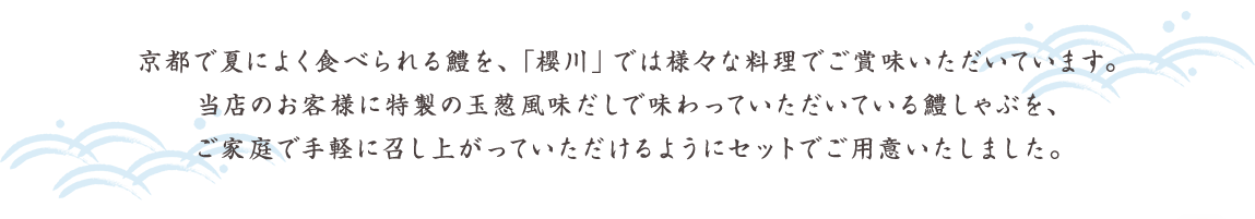 京都で夏によく食べられる鱧を、「櫻川」では様々な料理でご賞味いただいています。当店のお客様に特製の玉葱風味だしで味わっていただいている鱧しゃぶを、ご家庭で手軽に召し上がっていただけるようにセットでご用意いたしました。