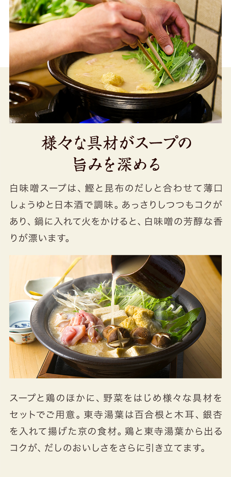 様々な具材が スープの旨みを深める　白味噌スープは、鰹と昆布のだしと合わせて薄口しょうゆと日本酒で調味。あっさりしつつもコクがあり、鍋に入れて火をかけると、白味噌の芳醇な香りが漂います。スープと鶏のほかに、野菜をはじめ様々な具材をセットでご用意。東寺湯葉は百合根と木耳、銀杏を入れて揚げた京の食材。鶏と東寺湯葉から出るコクが、だしのおいしさをさらに引き立てます。