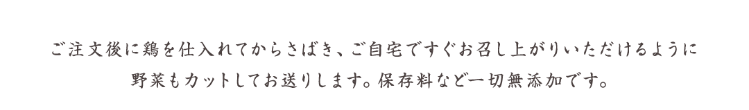 ご注文後に鶏を仕入れてからさばき、ご自宅ですぐお召し上がりいただけるように野菜もカットしてお送りします。保存料など一切無添加です。