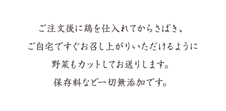 ご注文後に鶏を仕入れてからさばき、ご自宅ですぐお召し上がりいただけるように野菜もカットしてお送りします。保存料など一切無添加です。