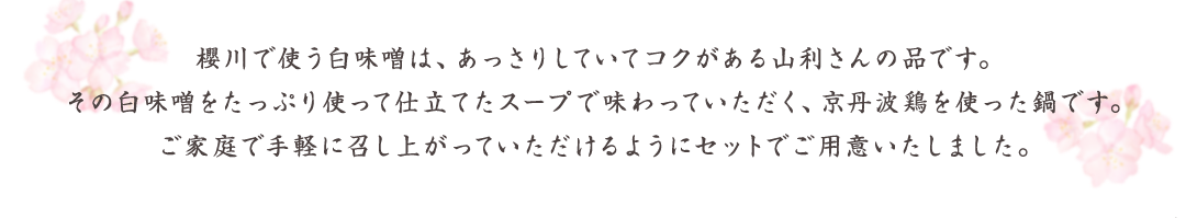 櫻川で使う白味噌は、あっさりしていてコクがある山利さんの品です。その白味噌をたっぷり使って仕立てたスープで味わっていただく、京丹波鶏を使った鍋です。ご家庭で手軽に召し上がっていただけるようにセットでご用意いたしました。