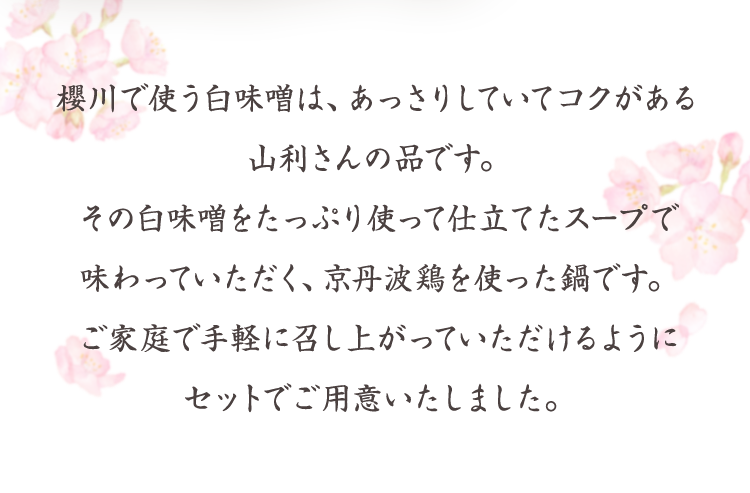 櫻川で使う白味噌は、あっさりしていてコクがある山利さんの品です。その白味噌をたっぷり使って仕立てたスープで味わっていただく、京丹波鶏を使った鍋です。ご家庭で手軽に召し上がっていただけるようにセットでご用意いたしました。